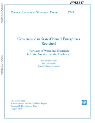 Policy Research Working Paper 5747
Governance in State-Owned Enterprises
Revisited
The Cases of Water and Electricity
in Latin America and the Caribbean
Luis Alberto Andrés
José Luis Guasch
Sebastián López Azumendi
The World Bank
Latin American and the Caribbean Region
Sustainable Development Unit
August 2011
WPS5747PublicDisclosureAuthorizedPublicDisclosureAuthorizedPublicDisclosureAuthorizedPublicDisclosureAuthorized
 