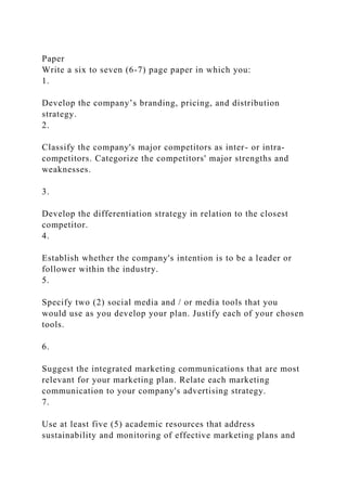 Paper
Write a six to seven (6-7) page paper in which you:
1.
Develop the company’s branding, pricing, and distribution
strategy.
2.
Classify the company's major competitors as inter- or intra-
competitors. Categorize the competitors' major strengths and
weaknesses.
3.
Develop the differentiation strategy in relation to the closest
competitor.
4.
Establish whether the company's intention is to be a leader or
follower within the industry.
5.
Specify two (2) social media and / or media tools that you
would use as you develop your plan. Justify each of your chosen
tools.
6.
Suggest the integrated marketing communications that are most
relevant for your marketing plan. Relate each marketing
communication to your company's advertising strategy.
7.
Use at least five (5) academic resources that address
sustainability and monitoring of effective marketing plans and
 