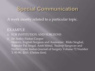 A work mostly related to a particular topic.
EXAMPLE
 FOR INSTITUTION AND SURGEONS
 Sir Astley Paston Cooper
History, English Surgeon and Anatomist . Rikki Singhal,
Rajinder Pal Singal, Amit Mittal, Sudeep Sangwan and
Nidhi Gupta. Indian Journal of Surgery Volume 72 Number
3, 93-96, 2010. (Online first)
 