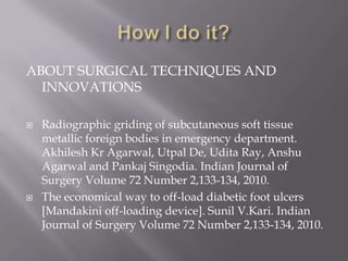 ABOUT SURGICAL TECHNIQUES AND
INNOVATIONS
 Radiographic griding of subcutaneous soft tissue
metallic foreign bodies in emergency department.
Akhilesh Kr Agarwal, Utpal De, Udita Ray, Anshu
Agarwal and Pankaj Singodia. Indian Journal of
Surgery Volume 72 Number 2,133-134, 2010.
 The economical way to off-load diabetic foot ulcers
[Mandakini off-loading device]. Sunil V.Kari. Indian
Journal of Surgery Volume 72 Number 2,133-134, 2010.
 