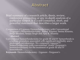 Brief summary of a research article, thesis, review,
conference proceeding or any in-depth analysis of a
particular subject. It is a self-contained, short, and
powerful statement that describes a larger work.
Comparison of Ligasure Hemorrhoidectomy with Conventional
Ferguson’s Hemorrhoidectomy. Rahul Khanna, Seema Khanna,
Shilpi Bhadani, Sanjay Singh and Ajay K. Khanna
Abstract
Conventional hemorrhoidectomy for grade III and IV hemorrhoids is
a tedious procedure associated with significant morbidity and a
prolonged convalescence. We compared Ligasure™
hemorrhoidectomy with conventional ‘closed’ Ferguson’s
hemorrhoidectomy for the treatment of grade III and IV
hemorrhoids…………..
Keywords Hemorrhoidectomy - Ligasure - Ferguson’s
 
