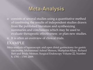  consists of several studies using a quantitative method
of combining the results of independent studies drawn
from the published literature and synthesizing
summaries and conclusions which may be used to
evaluate therapeutic effectiveness or plan new studies.
 It is often an overview of clinical trials.
EXAMPLE
Meta-analysis of laparoscopic and open distal gastrectomy for gastric
carcinoma. Muhammad Ashraf Memon, Shahjahan Khan, Richard
Barr and Breda Memon. Surgical Endoscopy Volume 22, Number
8, 1781 – 1789, 2009.
 