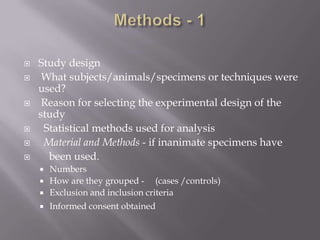  Study design
 What subjects/animals/specimens or techniques were
used?
 Reason for selecting the experimental design of the
study
 Statistical methods used for analysis
 Material and Methods - if inanimate specimens have
 been used.
 Numbers
 How are they grouped - (cases /controls)
 Exclusion and inclusion criteria
 Informed consent obtained
 