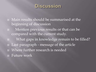  Main results should be summarised at the
beginning of discussion
 Mention previous results or that can be
compared with the current study.
 What gaps in knowledge remain to be filled?
 Last paragraph - message of the article
 Where further research is needed
 Future work
 