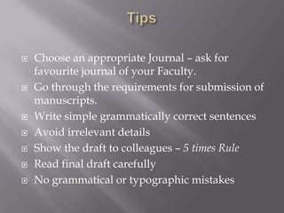  Choose an appropriate Journal – ask for
favourite journal of your Faculty.
 Go through the requirements for submission of
manuscripts.
 Write simple grammatically correct sentences
 Avoid irrelevant details
 Show the draft to colleagues – 5 times Rule
 Read final draft carefully
 No grammatical or typographic mistakes
 
