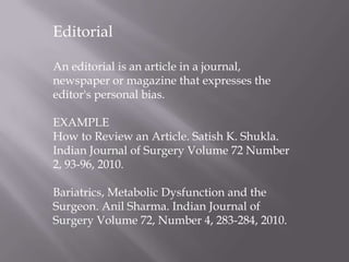 Editorial
An editorial is an article in a journal,
newspaper or magazine that expresses the
editor's personal bias.
EXAMPLE
How to Review an Article. Satish K. Shukla.
Indian Journal of Surgery Volume 72 Number
2, 93-96, 2010.
Bariatrics, Metabolic Dysfunction and the
Surgeon. Anil Sharma. Indian Journal of
Surgery Volume 72, Number 4, 283-284, 2010.
 