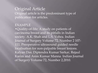 Original Article
Original article is the predominant type of
publication for articles.
EXAMPLE
•Quality-of-life: A study on patients of
carcinoma breast and its pitfalls in Indian
society. A.K. Shah and L.S. Vohra. Indian
Journal of Surgery Volume 72, Number 2 107-
111. Preoperative ultrasound guided needle
localisation for non-palpable breast lesions.
Kalyan Das. Diptendra Kumar Sarkar, Rejaul
Karim and Asim Kumar Manna. Indian Journal
of Surgery Volume 72, Number 2,2010.
 