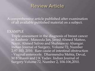 A comprehensive article published after examination
of all available published material on a subject.
EXAMPLE
Triple assessment in the diagnosis of breast cancer
in Kashmir . Masooda Jan, Javed Ahmed Mattoo,
Nazir, Ahmed Salroo and Shahnawaz Ahangar.
Indian Journal of Surgery, Volume 72, Number
2,97-103. 2010. Rare cause of intestinal obstruction
- Vaginal enterocele. Dharmendra Mehta, Deval,
M B Shaam and J K Yadav. Indian Journal of
Surgery Volume 72, Number 2, 104-106,2010.
 