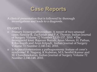 A clinical presentation that is followed by thorough
investigations and leads to a diagnosis.
EXAMPLE
 Primary hyperparathyroidism: A report of two unusual
cases. Sanoop K. Zachariah and P.A. Thomas. Indian Journal
of Surgery Volume 72 Number 2,135-137, 2010. •The
ileosigmoid knot. Rajaram Burrah, Arun Menon, H. Pathan,
R.Ravikanth and Arun Kilpadi. Indian Journal of Surgery
Volume 72 Number 2,140-142, 2010.
 Is hyperaldosteronism a pathognomonic feature of conn’s
syndrome? R. Nagaraj, K Kuberan, M.S. Senthil Kumar and
M. Chandresekaran. Indian Journal of Surgery Volume 72
Number 2,146-148, 2010.
 