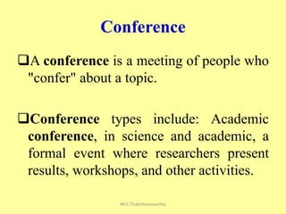 Conference
A conference is a meeting of people who
"confer" about a topic.
Conference types include: Academic
conference, in science and academic, a
formal event where researchers present
results, workshops, and other activities.
Mr.C.Thatchinamoorthy
 
