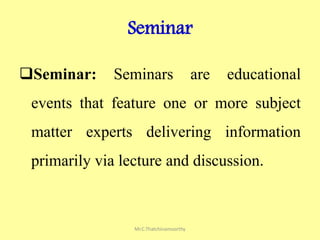 Seminar
Seminar: Seminars are educational
events that feature one or more subject
matter experts delivering information
primarily via lecture and discussion.
Mr.C.Thatchinamoorthy
 