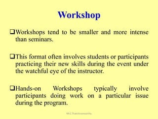 Workshop
Workshops tend to be smaller and more intense
than seminars.
This format often involves students or participants
practicing their new skills during the event under
the watchful eye of the instructor.
Hands-on Workshops typically involve
participants doing work on a particular issue
during the program.
Mr.C.Thatchinamoorthy
 