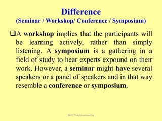 Difference
(Seminar / Workshop/ Conference / Symposium)
A workshop implies that the participants will
be learning actively, rather than simply
listening. A symposium is a gathering in a
field of study to hear experts expound on their
work. However, a seminar might have several
speakers or a panel of speakers and in that way
resemble a conference or symposium.
Mr.C.Thatchinamoorthy
 