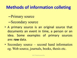 Methods of information colleting
–Primary source
–Secondary source
• A primary source is an original source that
documents an event in time, a person or an
idea. Some examples of primary sources
are: raw data.
• Secondary source – second hand information
eg. Web source, journals, books, thesis etc.
Mr.C.Thatchinamoorthy
 