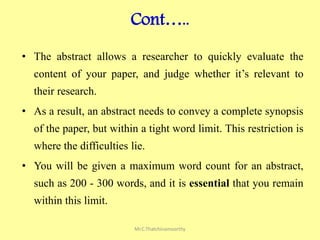 Cont…..
• The abstract allows a researcher to quickly evaluate the
content of your paper, and judge whether it’s relevant to
their research.
• As a result, an abstract needs to convey a complete synopsis
of the paper, but within a tight word limit. This restriction is
where the difficulties lie.
• You will be given a maximum word count for an abstract,
such as 200 - 300 words, and it is essential that you remain
within this limit.
Mr.C.Thatchinamoorthy
 