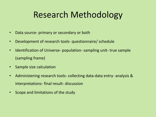 Research Methodology
• Data source- primary or secondary or both
• Development of research tools- questionnaire/ schedule
• Identification of Universe- population- sampling unit- true sample
(sampling frame)
• Sample size calculation
• Administering research tools- collecting data-data entry- analysis &
interpretations- final result- discussion
• Scope and limitations of the study
 