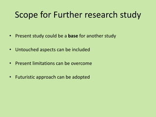 Scope for Further research study
• Present study could be a base for another study
• Untouched aspects can be included
• Present limitations can be overcome
• Futuristic approach can be adopted
 