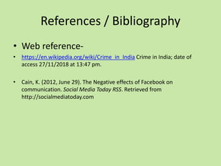 References / Bibliography
• Web reference-
• https://en.wikipedia.org/wiki/Crime_in_India Crime in India; date of
access 27/11/2018 at 13:47 pm.
• Cain, K. (2012, June 29). The Negative effects of Facebook on
communication. Social Media Today RSS. Retrieved from
http://socialmediatoday.com
 