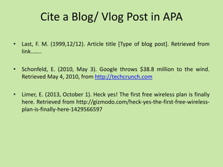 Cite a Blog/ Vlog Post in APA
• Last, F. M. (1999,12/12). Article title [Type of blog post]. Retrieved from
link.......
• Schonfeld, E. (2010, May 3). Google throws $38.8 million to the wind.
Retrieved May 4, 2010, from http://techcrunch.com
• Limer, E. (2013, October 1). Heck yes! The first free wireless plan is finally
here. Retrieved from http://gizmodo.com/heck-yes-the-first-free-wireless-
plan-is-finally-here-1429566597
 