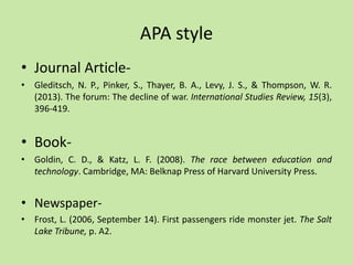 APA style
• Journal Article-
• Gleditsch, N. P., Pinker, S., Thayer, B. A., Levy, J. S., & Thompson, W. R.
(2013). The forum: The decline of war. International Studies Review, 15(3),
396-419.
• Book-
• Goldin, C. D., & Katz, L. F. (2008). The race between education and
technology. Cambridge, MA: Belknap Press of Harvard University Press.
• Newspaper-
• Frost, L. (2006, September 14). First passengers ride monster jet. The Salt
Lake Tribune, p. A2.
 
