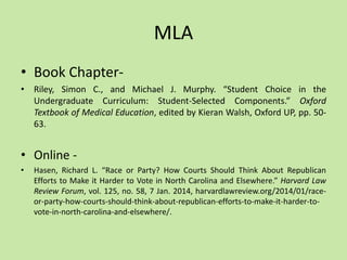 MLA
• Book Chapter-
• Riley, Simon C., and Michael J. Murphy. “Student Choice in the
Undergraduate Curriculum: Student-Selected Components.” Oxford
Textbook of Medical Education, edited by Kieran Walsh, Oxford UP, pp. 50-
63.
• Online -
• Hasen, Richard L. “Race or Party? How Courts Should Think About Republican
Efforts to Make it Harder to Vote in North Carolina and Elsewhere.” Harvard Law
Review Forum, vol. 125, no. 58, 7 Jan. 2014, harvardlawreview.org/2014/01/race-
or-party-how-courts-should-think-about-republican-efforts-to-make-it-harder-to-
vote-in-north-carolina-and-elsewhere/.
 