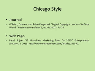 Chicago Style
• Journal-
• O'Brien, Damien, and Brian Fitzgerald, "Digital Copyright Law in a YouTube
World." Internet Law Bulletin 9, no. 6 (2007): 71-74.
• Web Page-
• Patel, Sujan. “15 Must-have Marketing Tools for 2015.” Entrepreneur.
January 12, 2015. http://www.entrepreneur.com/article/241570.
 