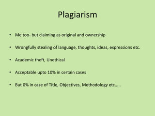 Plagiarism
• Me too- but claiming as original and ownership
• Wrongfully stealing of language, thoughts, ideas, expressions etc.
• Academic theft, Unethical
• Acceptable upto 10% in certain cases
• But 0% in case of Title, Objectives, Methodology etc.....
 
