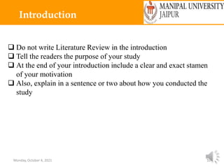 Monday, October 4, 2021 10
Introduction
 Do not write Literature Review in the introduction
 Tell the readers the purpose of your study
 At the end of your introduction include a clear and exact stamen
of your motivation
 Also, explain in a sentence or two about how you conducted the
study
 