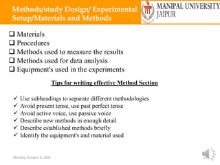 Monday, October 4, 2021 11
Methods/study Design/ Experimental
Setup/Materials and Methods
 Materials
 Procedures
 Methods used to measure the results
 Methods used for data analysis
 Equipment's used in the experiments
Tips for writing effective Method Section
 Use subheadings to separate different methodologies
 Avoid present tense, use past perfect tense
 Avoid active voice, use passive voice
 Describe new methods in enough detail
 Describe established methods briefly
 Identify the equipment's and material used
 