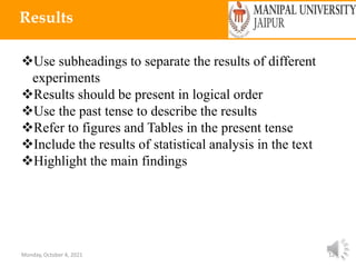 Monday, October 4, 2021 12
Results
Use subheadings to separate the results of different
experiments
Results should be present in logical order
Use the past tense to describe the results
Refer to figures and Tables in the present tense
Include the results of statistical analysis in the text
Highlight the main findings
 