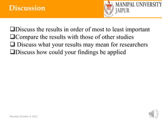 Monday, October 4, 2021 13
Discussion
Discuss the results in order of most to least important
Compare the results with those of other studies
 Discuss what your results may mean for researchers
Discuss how could your findings be applied
 
