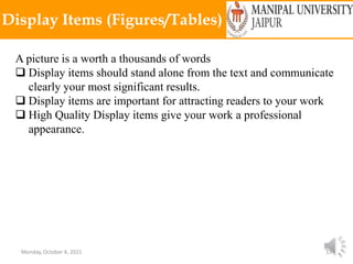 Monday, October 4, 2021 15
Display Items (Figures/Tables)
A picture is a worth a thousands of words
 Display items should stand alone from the text and communicate
clearly your most significant results.
 Display items are important for attracting readers to your work
 High Quality Display items give your work a professional
appearance.
 