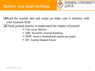 Monday, October 4, 2021 2
Before you start writing
Read the journal aim and scope an make sure it matches with
your research field
Check journal metrics to understand the impact of journal
 Cite-score Metrics
 SJR- Scientific Journal Ranking
 SNIP- Source Normalised impact per paper
 JIF- Journal Impact Factor
 