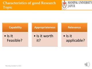 Monday, October 4, 2021 24
Characteristics of good Research
Topic
Capability
• Is It
Feasible?
Appropriateness
• Is it worth
it?
Relevance
• Is it
applicable?
 