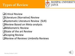 Monday, October 4, 2021 27
Types of Review
Critical Review
Literature (Narrative) Review
Systematic Literature Review (SLR)
Review Based on Meta-analysis
Bibliometric Review
State of the art Review
Scoping Review
Review of Reviews Umbrella Reviews
 