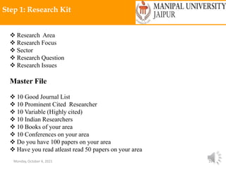 Monday, October 4, 2021 29
Step 1: Research Kit
 Research Area
 Research Focus
 Sector
 Research Question
 Research Issues
Master File
 10 Good Journal List
 10 Prominent Cited Researcher
 10 Variable (Highly cited)
 10 Indian Researchers
 10 Books of your area
 10 Conferences on your area
 Do you have 100 papers on your area
 Have you read atleast read 50 papers on your area
 