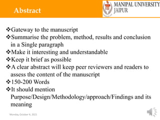 Monday, October 4, 2021 8
Abstract
Gateway to the manuscript
Summarise the problem, method, results and conclusion
in a Single paragraph
Make it interesting and understandable
Keep it brief as possible
A clear abstract will keep peer reviewers and readers to
assess the content of the manuscript
150-200 Words
It should mention
Purpose/Design/Methodology/approach/Findings and its
meaning
 