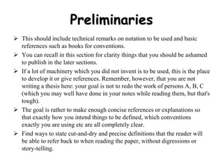 Preliminaries
 This should include technical remarks on notation to be used and basic
references such as books for conventions.
 You can recall in this section for clarity things that you should be ashamed
to publish in the later sections.
 If a lot of machinery which you did not invent is to be used, this is the place
to develop it or give references. Remember, however, that you are not
writing a thesis here: your goal is not to redo the work of persons A, B, C
(which you may well have done in your notes while reading them, but that's
tough).
 The goal is rather to make enough concise references or explanations so
that exactly how you intend things to be defined, which conventions
exactly you are using etc are all completely clear.
 Find ways to state cut-and-dry and precise definitions that the reader will
be able to refer back to when reading the paper, without digressions or
story-telling.
 