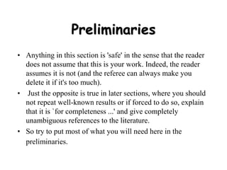 Preliminaries
• Anything in this section is 'safe' in the sense that the reader
does not assume that this is your work. Indeed, the reader
assumes it is not (and the referee can always make you
delete it if it's too much).
• Just the opposite is true in later sections, where you should
not repeat well-known results or if forced to do so, explain
that it is `for completeness ...' and give completely
unambiguous references to the literature.
• So try to put most of what you will need here in the
preliminaries.
 