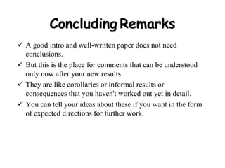 Concluding Remarks
 A good intro and well-written paper does not need
conclusions.
 But this is the place for comments that can be understood
only now after your new results.
 They are like corollaries or informal results or
consequences that you haven't worked out yet in detail.
 You can tell your ideas about these if you want in the form
of expected directions for further work.
 