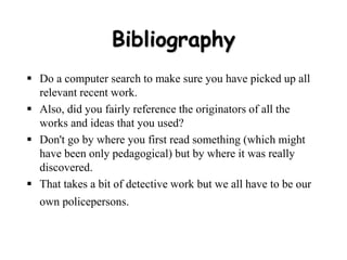 Bibliography
 Do a computer search to make sure you have picked up all
relevant recent work.
 Also, did you fairly reference the originators of all the
works and ideas that you used?
 Don't go by where you first read something (which might
have been only pedagogical) but by where it was really
discovered.
 That takes a bit of detective work but we all have to be our
own policepersons.
 