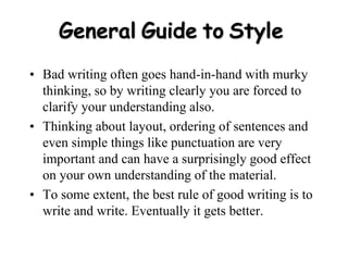 General Guide to Style
• Bad writing often goes hand-in-hand with murky
thinking, so by writing clearly you are forced to
clarify your understanding also.
• Thinking about layout, ordering of sentences and
even simple things like punctuation are very
important and can have a surprisingly good effect
on your own understanding of the material.
• To some extent, the best rule of good writing is to
write and write. Eventually it gets better.
 