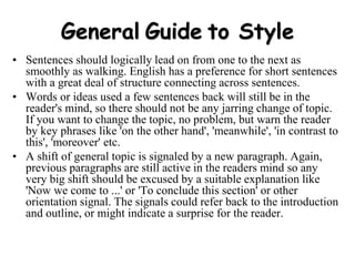 General Guide to Style
• Sentences should logically lead on from one to the next as
smoothly as walking. English has a preference for short sentences
with a great deal of structure connecting across sentences.
• Words or ideas used a few sentences back will still be in the
reader's mind, so there should not be any jarring change of topic.
If you want to change the topic, no problem, but warn the reader
by key phrases like 'on the other hand', 'meanwhile', 'in contrast to
this', 'moreover' etc.
• A shift of general topic is signaled by a new paragraph. Again,
previous paragraphs are still active in the readers mind so any
very big shift should be excused by a suitable explanation like
'Now we come to ...' or 'To conclude this section' or other
orientation signal. The signals could refer back to the introduction
and outline, or might indicate a surprise for the reader.
 