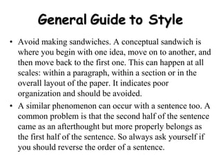 General Guide to Style
• Avoid making sandwiches. A conceptual sandwich is
where you begin with one idea, move on to another, and
then move back to the first one. This can happen at all
scales: within a paragraph, within a section or in the
overall layout of the paper. It indicates poor
organization and should be avoided.
• A similar phenomenon can occur with a sentence too. A
common problem is that the second half of the sentence
came as an afterthought but more properly belongs as
the first half of the sentence. So always ask yourself if
you should reverse the order of a sentence.
 