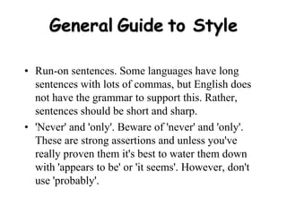 General Guide to Style
• Run-on sentences. Some languages have long
sentences with lots of commas, but English does
not have the grammar to support this. Rather,
sentences should be short and sharp.
• 'Never' and 'only'. Beware of 'never' and 'only'.
These are strong assertions and unless you've
really proven them it's best to water them down
with 'appears to be' or 'it seems'. However, don't
use 'probably'.
 