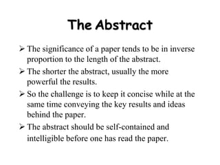 The Abstract
 The significance of a paper tends to be in inverse
proportion to the length of the abstract.
 The shorter the abstract, usually the more
powerful the results.
 So the challenge is to keep it concise while at the
same time conveying the key results and ideas
behind the paper.
 The abstract should be self-contained and
intelligible before one has read the paper.
 