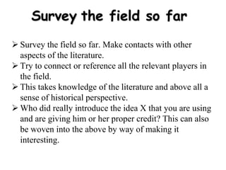 Survey the field so far
 Survey the field so far. Make contacts with other
aspects of the literature.
 Try to connect or reference all the relevant players in
the field.
 This takes knowledge of the literature and above all a
sense of historical perspective.
 Who did really introduce the idea X that you are using
and are giving him or her proper credit? This can also
be woven into the above by way of making it
interesting.
 
