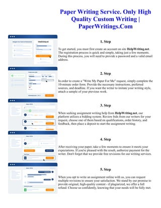 Paper Writing Service. Only High
Quality Custom Writing |
PaperWritings.Com
1. Step
To get started, you must first create an account on site HelpWriting.net.
The registration process is quick and simple, taking just a few moments.
During this process, you will need to provide a password and a valid email
address.
2. Step
In order to create a "Write My Paper For Me" request, simply complete the
10-minute order form. Provide the necessary instructions, preferred
sources, and deadline. If you want the writer to imitate your writing style,
attach a sample of your previous work.
3. Step
When seeking assignment writing help from HelpWriting.net, our
platform utilizes a bidding system. Review bids from our writers for your
request, choose one of them based on qualifications, order history, and
feedback, then place a deposit to start the assignment writing.
4. Step
After receiving your paper, take a few moments to ensure it meets your
expectations. If you're pleased with the result, authorize payment for the
writer. Don't forget that we provide free revisions for our writing services.
5. Step
When you opt to write an assignment online with us, you can request
multiple revisions to ensure your satisfaction. We stand by our promise to
provide original, high-quality content - if plagiarized, we offer a full
refund. Choose us confidently, knowing that your needs will be fully met.
Paper Writing Service. Only High Quality Custom Writing | PaperWritings.Com Paper Writing Service. Only High
Quality Custom Writing | PaperWritings.Com
 