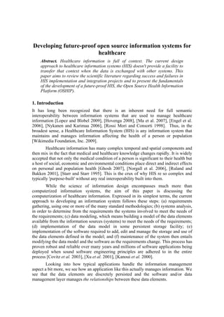 Developing future-proof open source information systems for
                        healthcare
    Abstract. Healthcare information is full of context. The current design
    approach to healthcare information systems (HIS) doesn't provide a facility to
    transfer that context when the data is exchanged with other systems. This
    paper aims to review the scientific literature regarding success and failures in
    HIS implementation and integration projects and to present the fundamentals
    of the development of a future-proof HIS, the Open Source Health Information
    Platform (OSHIP).

1. Introduction
It has long been recognized that there is an inherent need for full semantic
interoperability between information systems that are used to manage healthcare
information [Lopez and Blobel 2009], [Hovenga 2008], [Ma et al. 2007], [Engel et al.
2006], [Nykanen and Karimaa 2006], [Rossi Mori and Consorti 1998]. Thus, in the
broadest sense, a Healthcare Information System (HIS) is any information system that
maintains and manages information affecting the health of a person or population
[Wikimedia Foundation, Inc. 2009].
        Healthcare information has many complex temporal and spatial components and
then mix in the fact that medical and healthcare knowledge changes rapidly. It is widely
accepted that not only the medical condition of a person is significant to their health but
a host of social, economic and environmental conditions place direct and indirect effects
on personal and population health [Ghosh 2007], [Norgall et al. 2006], [Ruland and
Bakken 2001], [Starr and Starr 1995]. This is the crux of why HIS re so complex and
typically 'purpose-built' without any real interoperability built into them.
        While the science of information design encompasses much more than
computerized information systems, the aim of this paper is discussing the
computerization of healthcare information. Expressed in its simplest terms, the current
approach to developing an information system follows these steps: (a) requirements
gathering, using one or more of the many standard methodologies; (b) systems analysis,
in order to determine from the requirements the systems involved to meet the needs of
the requirements; (c) data modeling, which means building a model of the data elements
available from the information sources (systems) to meet the needs of the requirements;
(d) implementation of the data model in some persistent storage facility; (e)
implementation of the software required to add, edit and manage the storage and use of
the data elements defined in the model; and (f) maintenance of the system then entails
modifying the data model and the software as the requirements change. This process has
proven robust and reliable over many years and millions of software applications being
deployed when sound software engineering principles are adhered to in the entire
process [Covitz et al. 2003], [Xu et al. 2001], [Kanoui et al. 2000].
        Looking into how typical applications handle the information management
aspect a bit more, we see how an application like this actually manages information. We
see that the data elements are discretely persisted and the software and/or data
management layer manages the relationships between these data elements.
 
