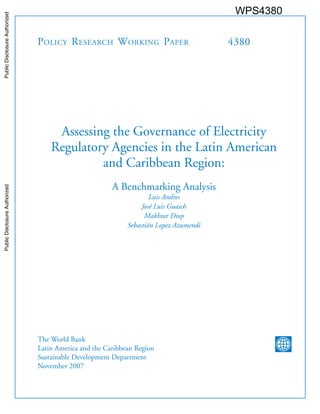 POLICY RESEARCH WORKING PAPER 4380
Assessing the Governance of Electricity
Regulatory Agencies in the Latin American
and Caribbean Region:
A Benchmarking Analysis
Luis Andres
José Luis Guasch
Makhtar Diop
Sebastián Lopez Azumendi
The World Bank
Latin America and the Caribbean Region
Sustainable Development Department
November 2007
WPS4380
PublicDisclosureAuthorizedPublicDisclosureAuthorizedPublicDisclosureAuthorizedPublicDisclosureAuthorized
 